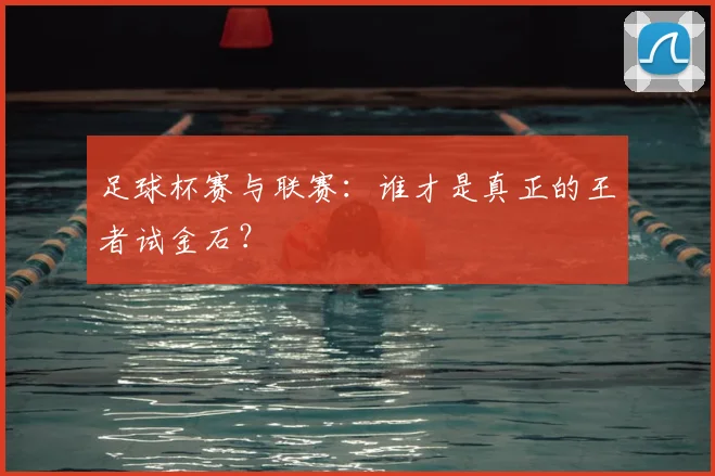 足球杯赛与联赛：谁才是真正的王者试金石？